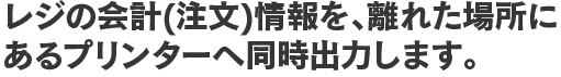 レジの会計(注文)情報を、離れた場所にあるプリンターへ同時出力します。