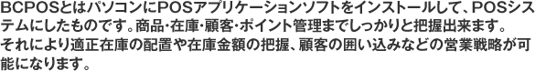 BCPOSとはパソコンにPOSアプリケーションソフトをインストールして、POSシステムにしたものです。商品・在庫・顧客・ポイント管理までしっかりと把握出来ます。それにより適正在庫の配置や在庫金額の把握、顧客の囲い込みなどの営業戦略が可能になります。