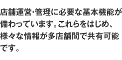 店舗運営・管理に必要な基本機能が備わっています。これらをはじめ、様々な情報が多店舗間で共有可能です。